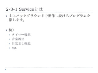 2-3-1 Serviceとは
   主にバックグラウンドで動作し続けるプログラムを
    指します。

   例）
       タイマー機能
       音楽再生
       目覚まし機能
       etc.
 