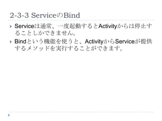 2-3-3 ServiceのBind
   Serviceは通常、一度起動するとActivityからは停止す
    ることしかできません。
   Bindという機能を使うと、ActivityからServiceが提供
    するメソッドを実行することができます。
 