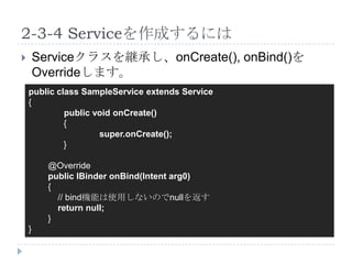 2-3-4 Serviceを作成するには
       Serviceクラスを継承し、onCreate(), onBind()を
        Overrideします。
    public class SampleService extends Service
    {
             public void onCreate()
             {
                     super.onCreate();
             }

          @Override
          public IBinder onBind(Intent arg0)
          {
            // bind機能は使用しないのでnullを返す
            return null;
          }
    }
 