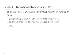 2-4-1 BroadcastRecieverとは
   外部からのイベントに応じて処理が発生するプログ
    ラム
       電話が着信したときに何らかの処理を実行する
       端末を再起動した際に何らかの処理を実行する
       etc.
 