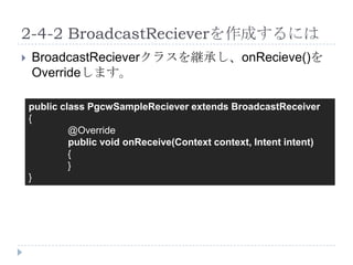2-4-2 BroadcastRecieverを作成するには
   BroadcastRecieverクラスを継承し、onRecieve()を
    Overrideします。

    public class PgcwSampleReciever extends BroadcastReceiver
    {
             @Override
             public void onReceive(Context context, Intent intent)
             {
             }
    }
 