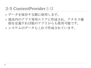 2-5 ContentProviderとは
   データを保存する際に使用します。
   端末内のアプリ専用エリアに作成され、アクセス権
    限を定義すれば他のアプリからも使用可能です。
   システムのデータもこれで作成されています。
 