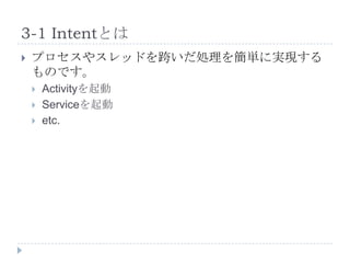 3-1 Intentとは
   プロセスやスレッドを跨いだ処理を簡単に実現する
    ものです。
       Activityを起動
       Serviceを起動
       etc.
 