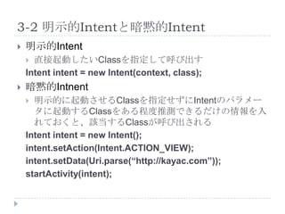 3-2 明示的Intentと暗黙的Intent
   明示的Intent
     直接起動したいClassを指定して呼び出す
    Intent intent = new Intent(context, class);
   暗黙的Intnent
     明示的に起動させるClassを指定せずにIntentのパラメー
      タに起動するClassをある程度推測できるだけの情報を入
      れておくと、該当するClassが呼び出される
    Intent intent = new Intent();
    intent.setAction(Intent.ACTION_VIEW);
    intent.setData(Uri.parse(“http://kayac.com”));
    startActivity(intent);
 
