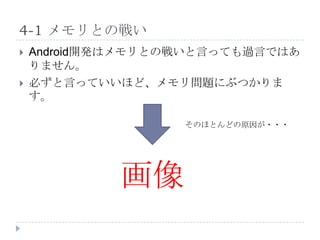 4-1 メモリとの戦い
   Android開発はメモリとの戦いと言っても過言ではあ
    りません。
   必ずと言っていいほど、メモリ問題にぶつかりま
    す。

                   そのほとんどの原因が・・・




             画像
 