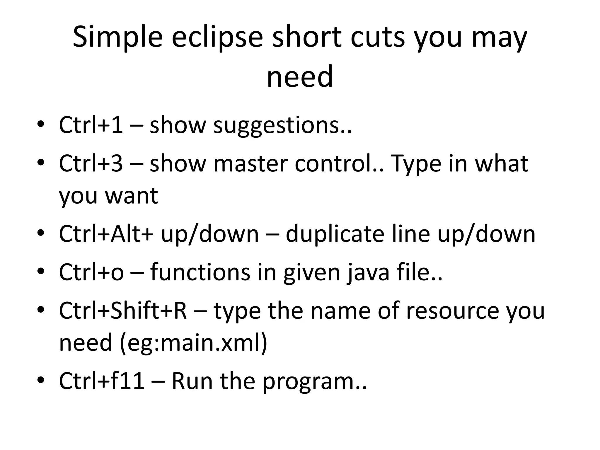Simple eclipse short cuts you may
                 need
• Ctrl+1 – show suggestions..
• Ctrl+3 – show master control.. Type in what
  you want
• Ctrl+Alt+ up/down – duplicate line up/down
• Ctrl+o – functions in given java file..
• Ctrl+Shift+R – type the name of resource you
  need (eg:main.xml)
• Ctrl+f11 – Run the program..
 