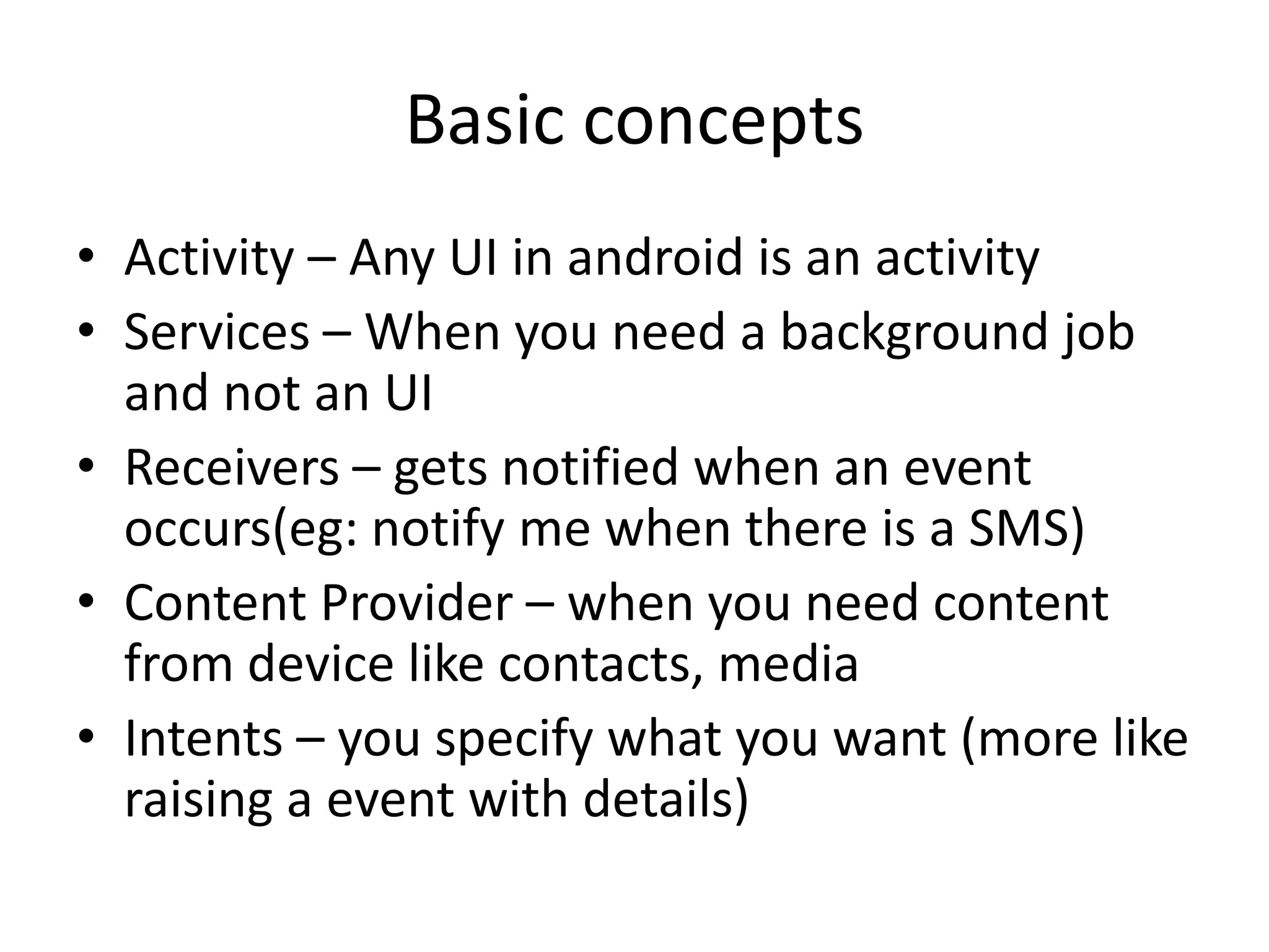 Basic concepts
• Activity – Any UI in android is an activity
• Services – When you need a background job
  and not an UI
• Receivers – gets notified when an event
  occurs(eg: notify me when there is a SMS)
• Content Provider – when you need content
  from device like contacts, media
• Intents – you specify what you want (more like
  raising a event with details)
 