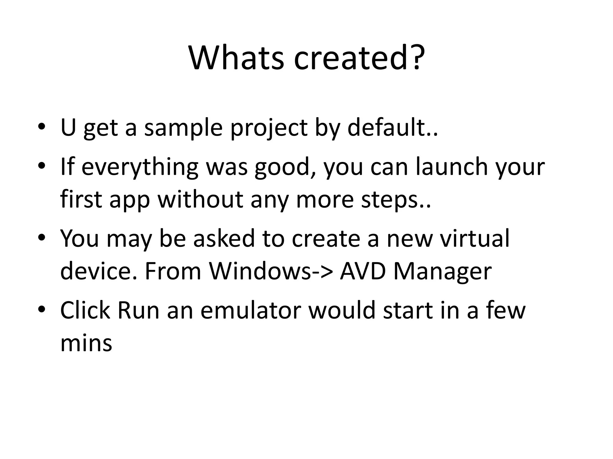 Whats created?
• U get a sample project by default..
• If everything was good, you can launch your
  first app without any more steps..
• You may be asked to create a new virtual
  device. From Windows-> AVD Manager
• Click Run an emulator would start in a few
  mins
 
