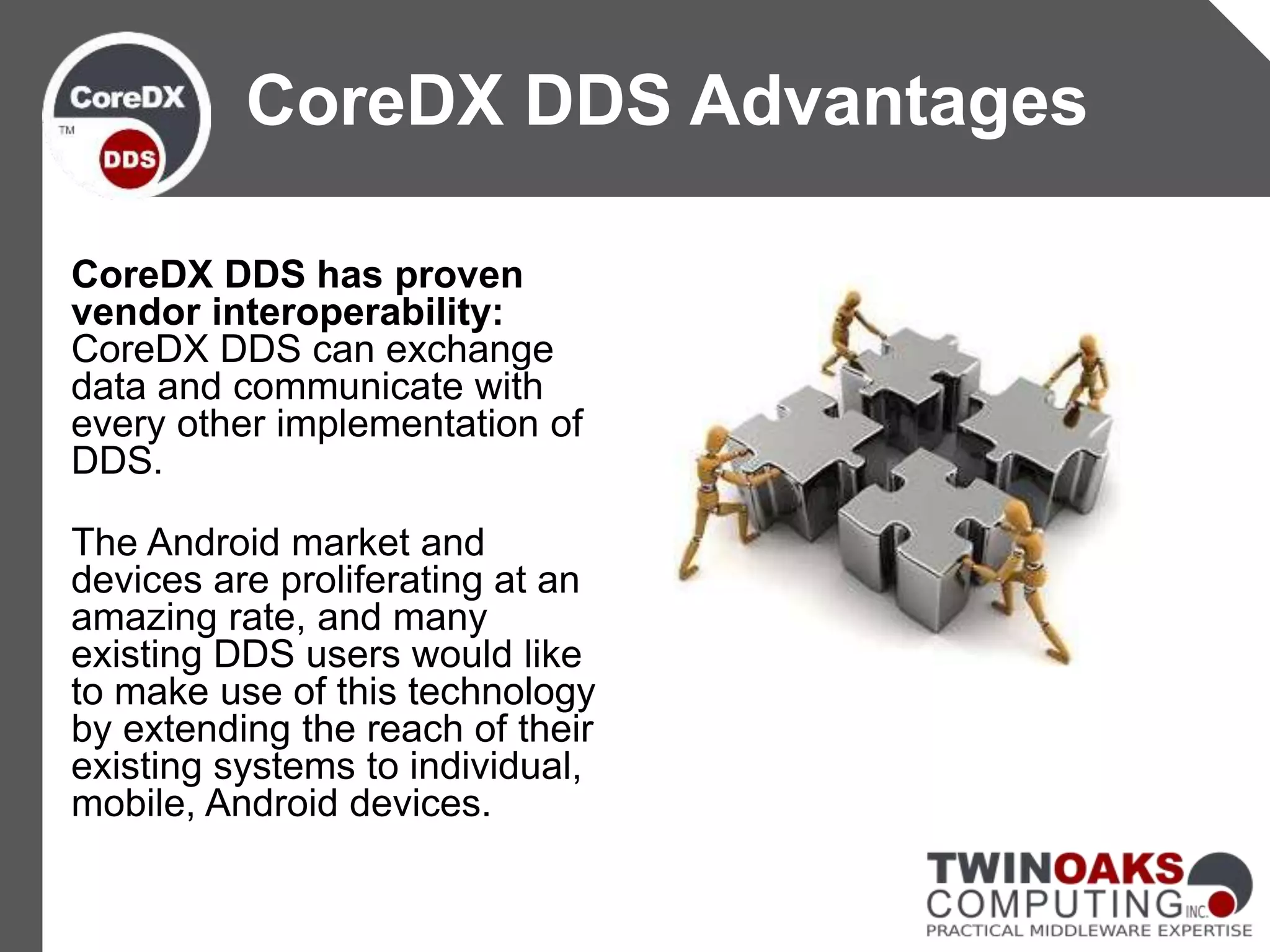 CoreDX DDS has proven
vendor interoperability:
CoreDX DDS can exchange
data and communicate with
every other implementation of
DDS.
The Android market and
devices are proliferating at an
amazing rate, and many
existing DDS users would like
to make use of this technology
by extending the reach of their
existing systems to individual,
mobile, Android devices.
CoreDX DDS Advantages
 