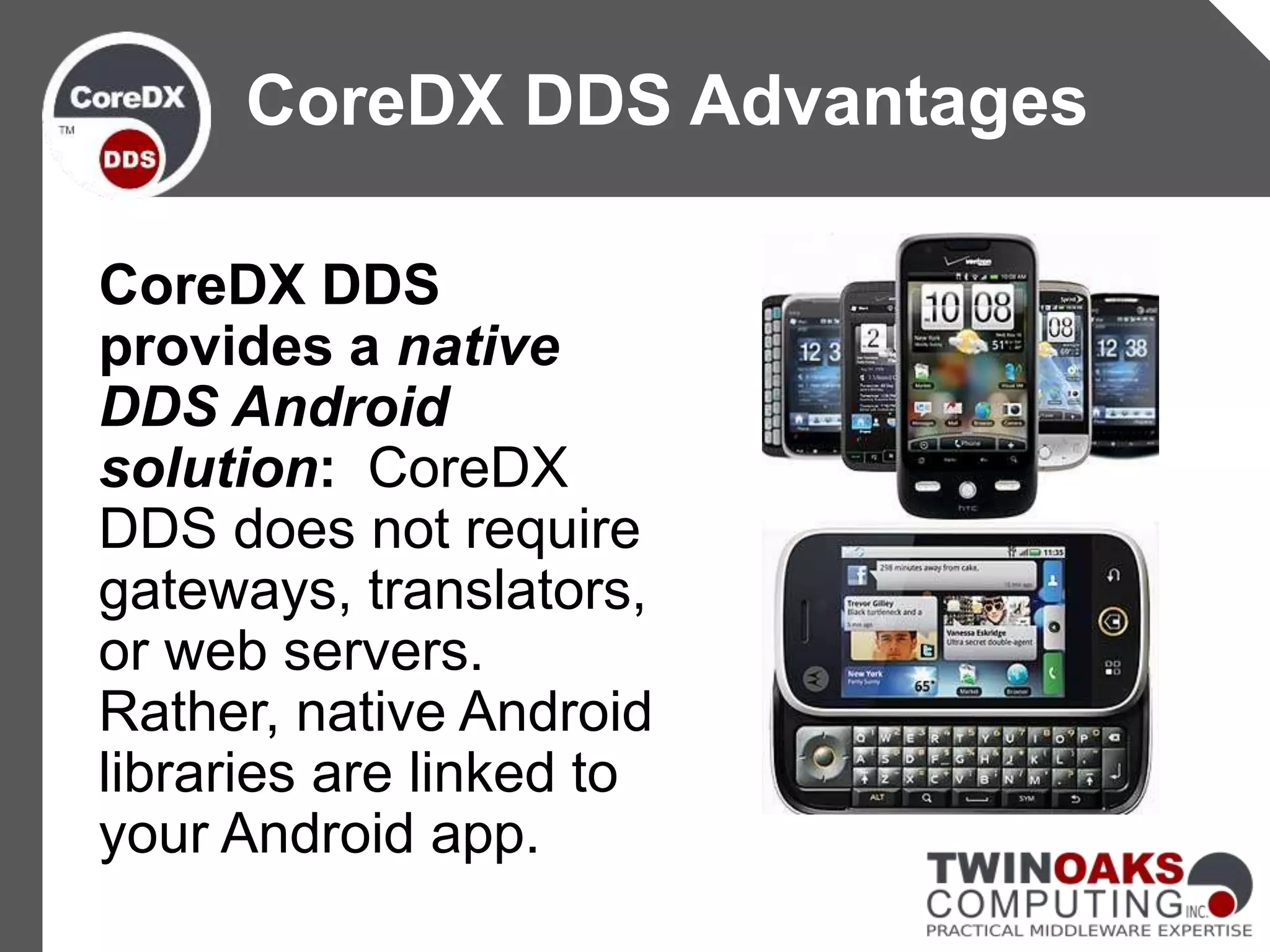 CoreDX DDS
provides a native
DDS Android
solution: CoreDX
DDS does not require
gateways, translators,
or web servers.
Rather, native Android
libraries are linked to
your Android app.
CoreDX DDS Advantages
 