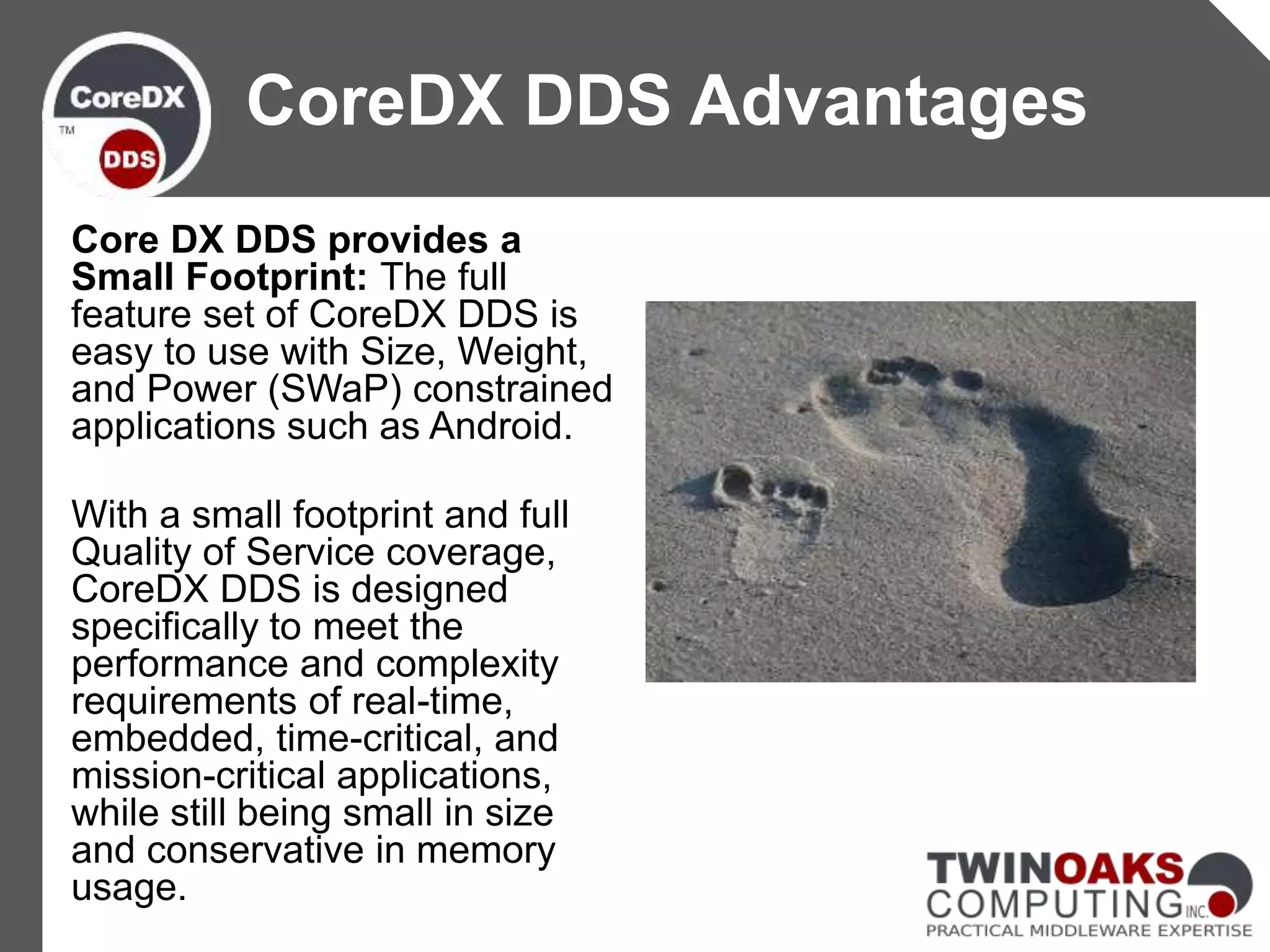 Core DX DDS provides a
Small Footprint: The full
feature set of CoreDX DDS is
easy to use with Size, Weight,
and Power (SWaP) constrained
applications such as Android.
With a small footprint and full
Quality of Service coverage,
CoreDX DDS is designed
specifically to meet the
performance and complexity
requirements of real-time,
embedded, time-critical, and
mission-critical applications,
while still being small in size
and conservative in memory
usage.
CoreDX DDS Advantages
 
