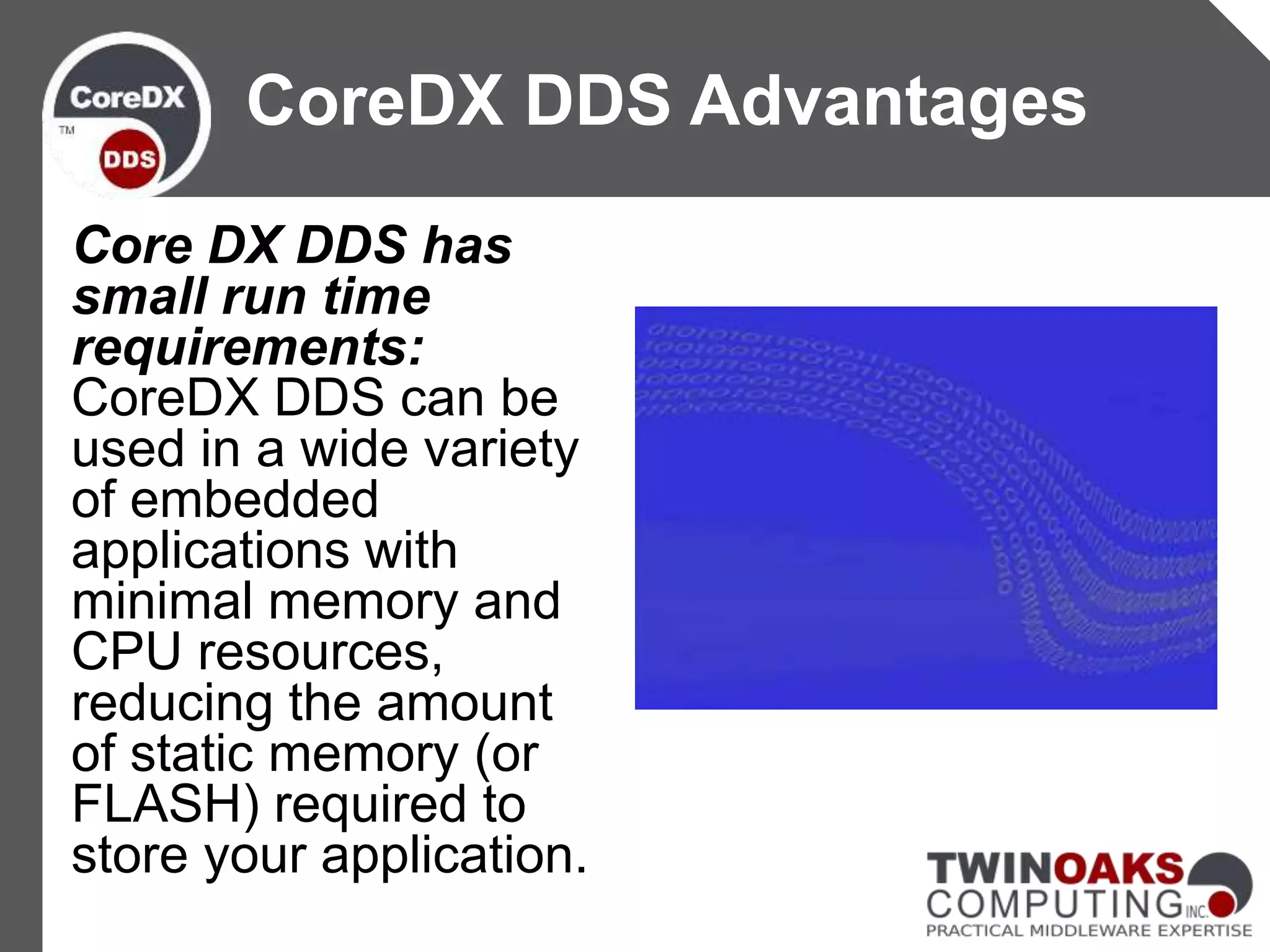 Core DX DDS has
small run time
requirements:
CoreDX DDS can be
used in a wide variety
of embedded
applications with
minimal memory and
CPU resources,
reducing the amount
of static memory (or
FLASH) required to
store your application.
CoreDX DDS Advantages
 