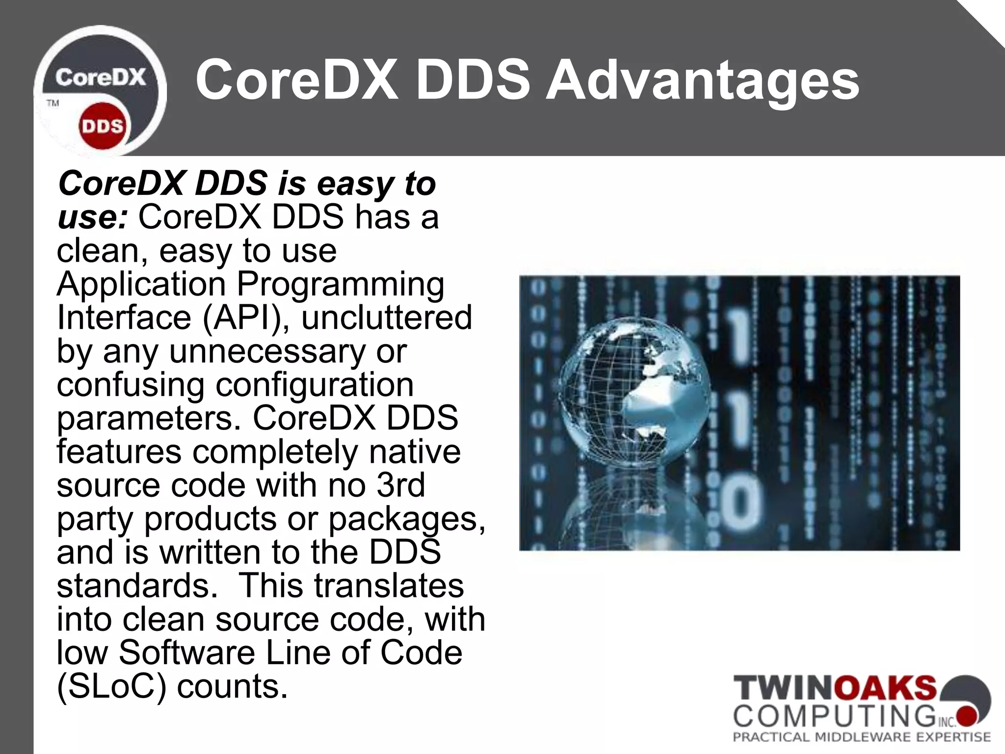 CoreDX DDS is easy to
use: CoreDX DDS has a
clean, easy to use
Application Programming
Interface (API), uncluttered
by any unnecessary or
confusing configuration
parameters. CoreDX DDS
features completely native
source code with no 3rd
party products or packages,
and is written to the DDS
standards. This translates
into clean source code, with
low Software Line of Code
(SLoC) counts.
CoreDX DDS Advantages
 
