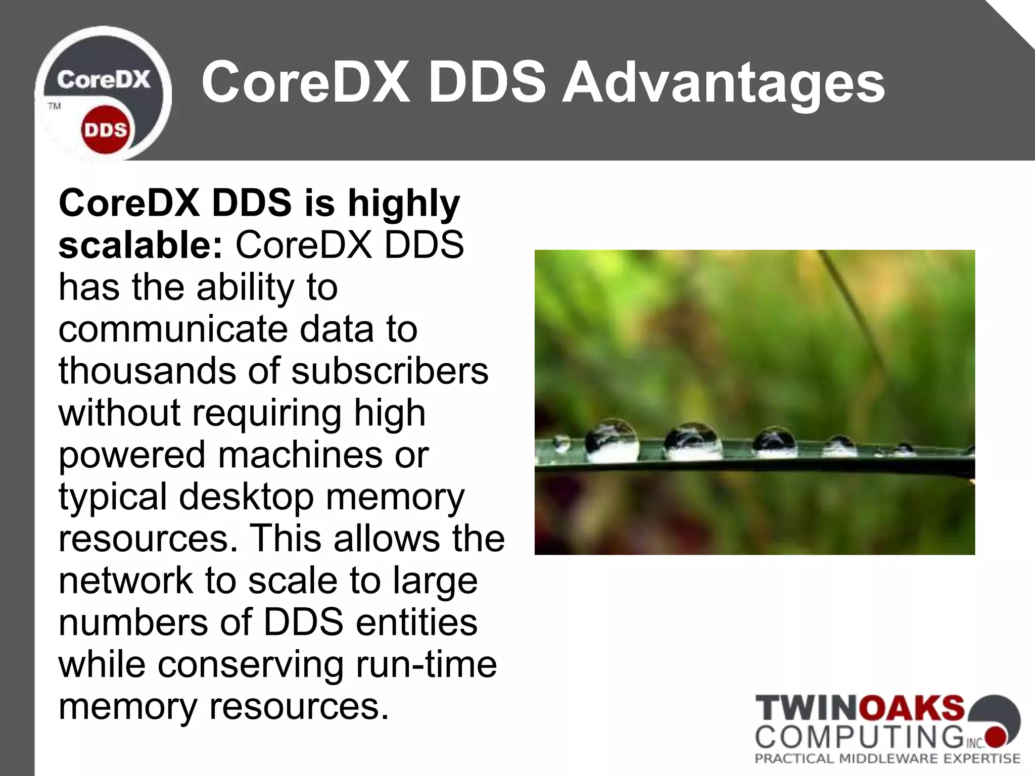 CoreDX DDS is highly
scalable: CoreDX DDS
has the ability to
communicate data to
thousands of subscribers
without requiring high
powered machines or
typical desktop memory
resources. This allows the
network to scale to large
numbers of DDS entities
while conserving run-time
memory resources.
CoreDX DDS Advantages
 