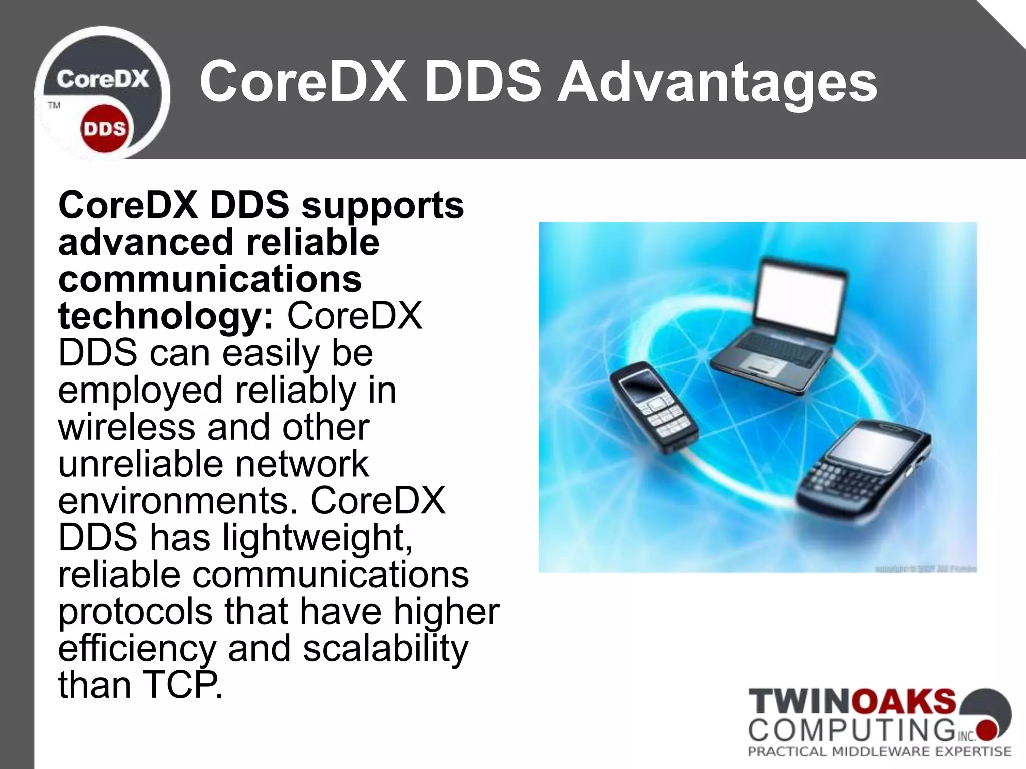 CoreDX DDS supports
advanced reliable
communications
technology: CoreDX
DDS can easily be
employed reliably in
wireless and other
unreliable network
environments. CoreDX
DDS has lightweight,
reliable communications
protocols that have higher
efficiency and scalability
than TCP.
CoreDX DDS Advantages
 