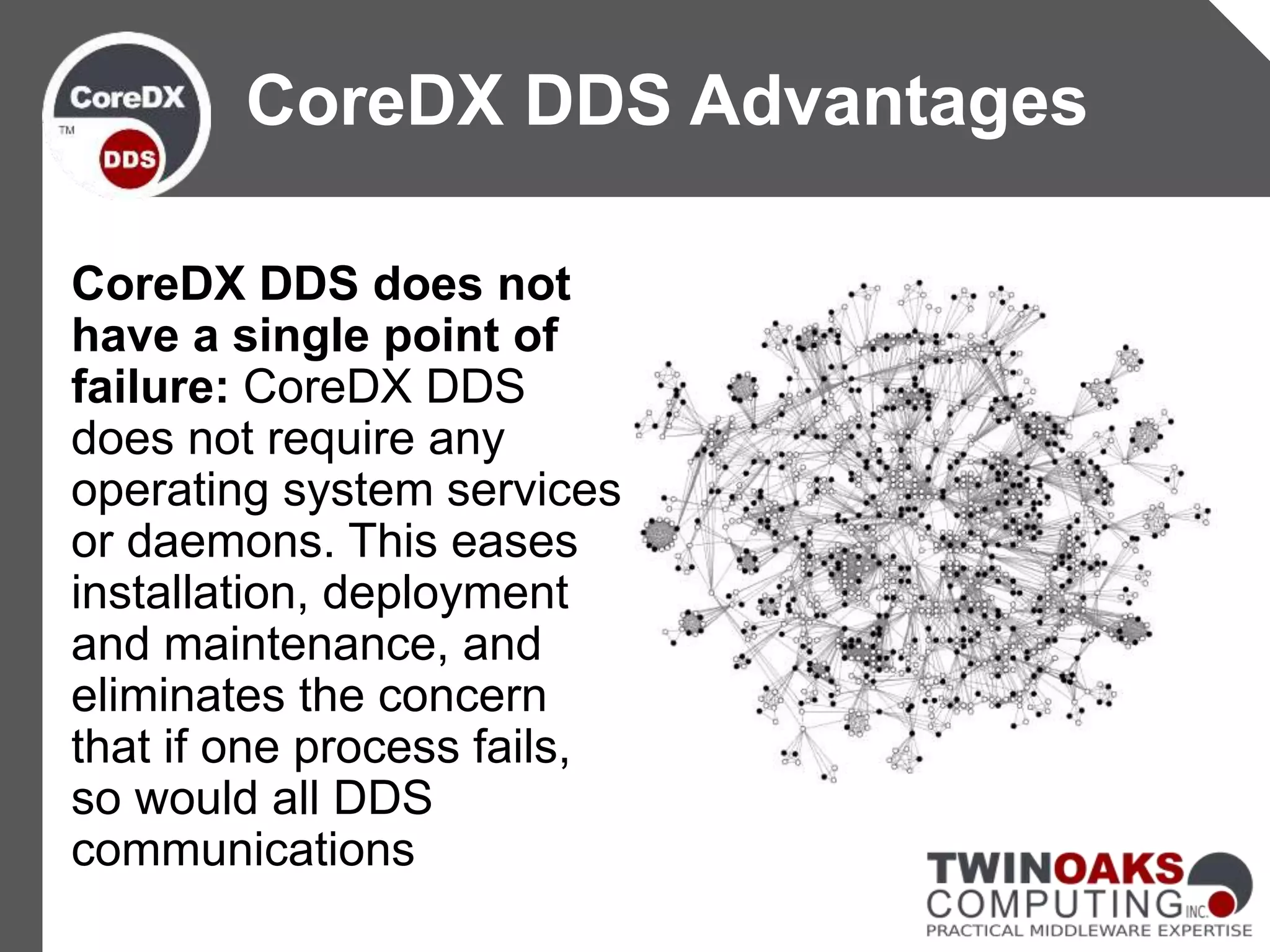 CoreDX DDS does not
have a single point of
failure: CoreDX DDS
does not require any
operating system services
or daemons. This eases
installation, deployment
and maintenance, and
eliminates the concern
that if one process fails,
so would all DDS
communications
CoreDX DDS Advantages
 