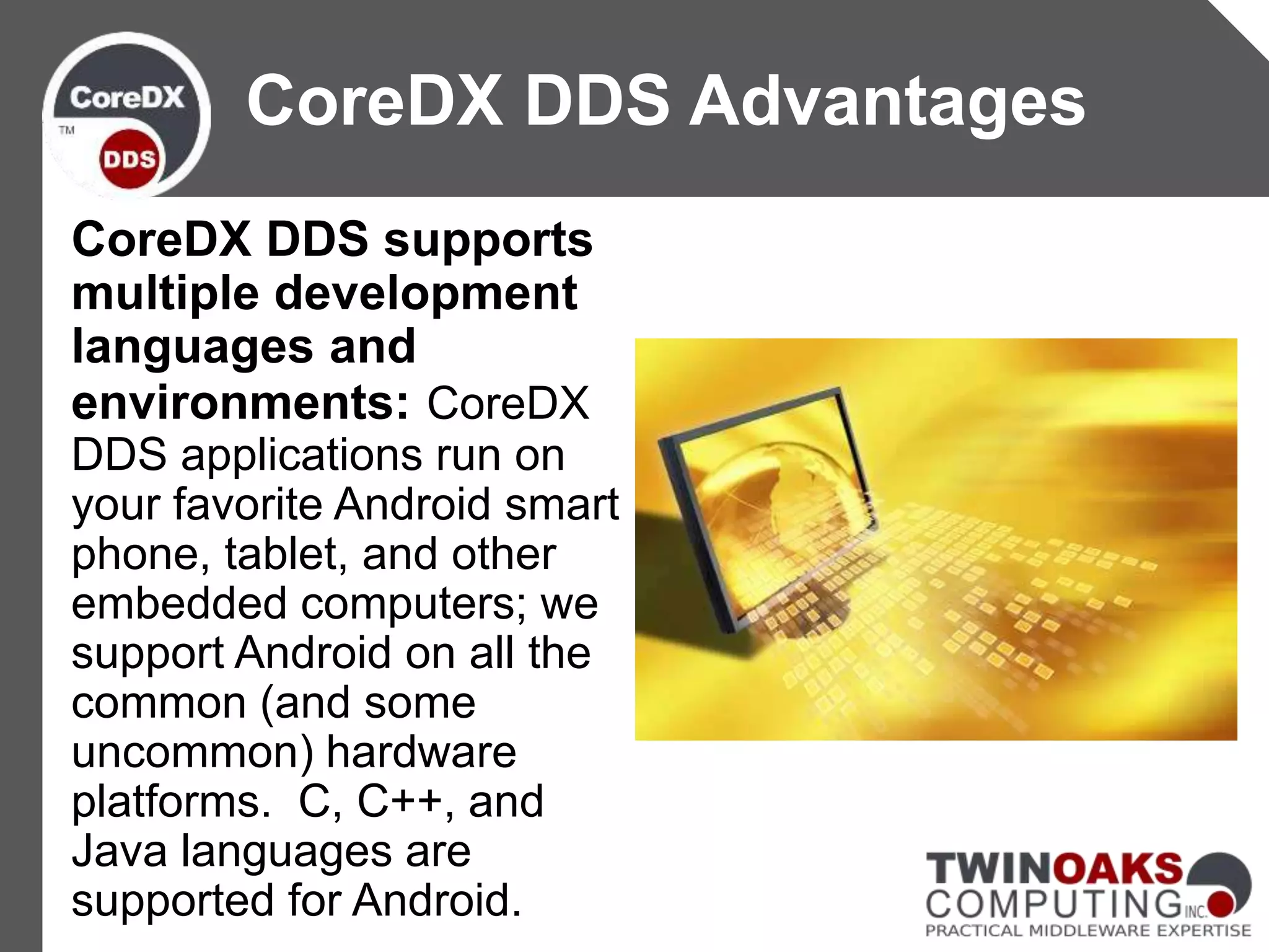CoreDX DDS supports
multiple development
languages and
environments: CoreDX
DDS applications run on
your favorite Android smart
phone, tablet, and other
embedded computers; we
support Android on all the
common (and some
uncommon) hardware
platforms. C, C++, and
Java languages are
supported for Android.
CoreDX DDS Advantages
 
