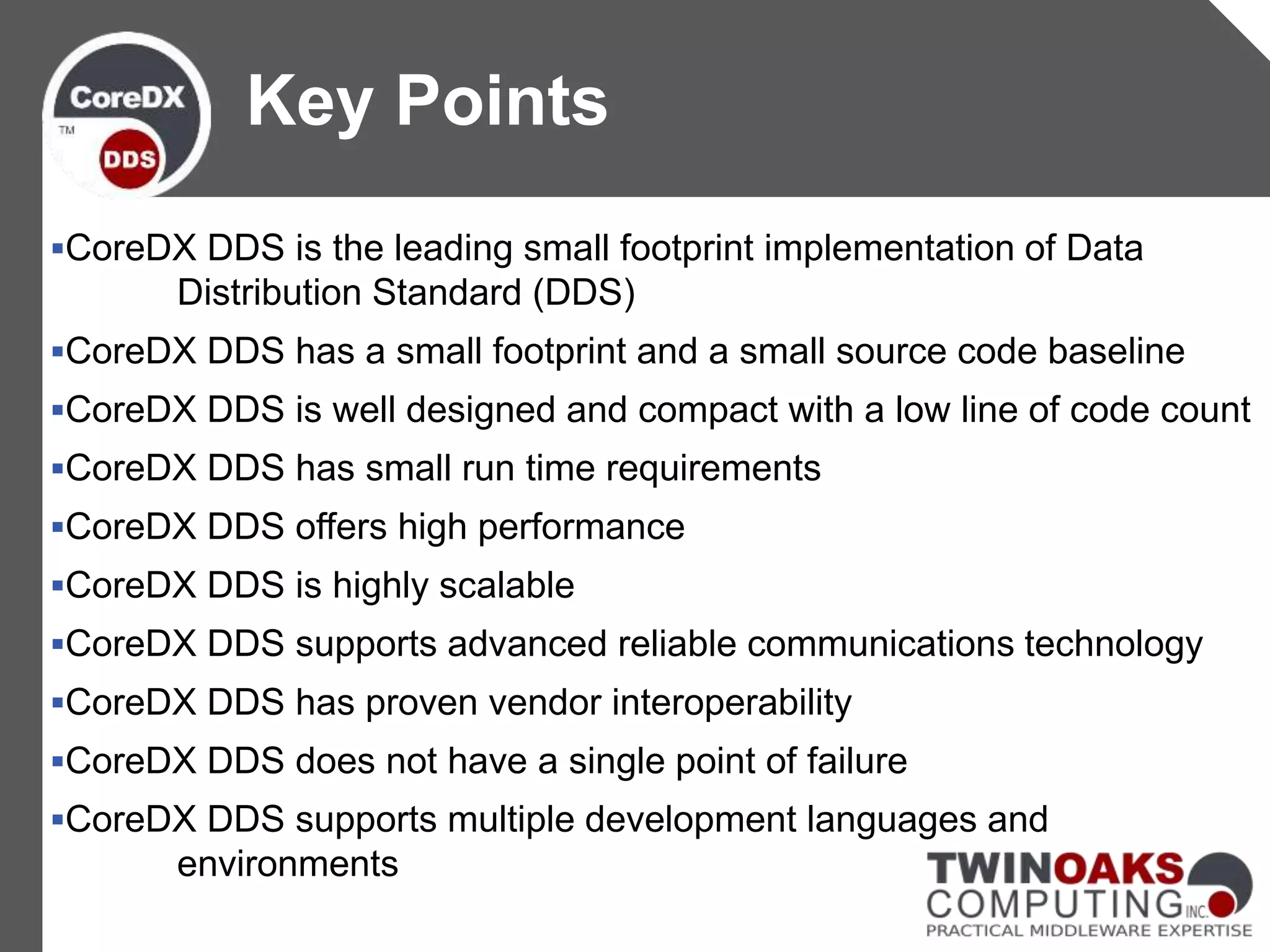 CoreDX DDS is the leading small footprint implementation of Data
Distribution Standard (DDS)
CoreDX DDS has a small footprint and a small source code baseline
CoreDX DDS is well designed and compact with a low line of code count
CoreDX DDS has small run time requirements
CoreDX DDS offers high performance
CoreDX DDS is highly scalable
CoreDX DDS supports advanced reliable communications technology
CoreDX DDS has proven vendor interoperability
CoreDX DDS does not have a single point of failure
CoreDX DDS supports multiple development languages and
environments
Key Points
 