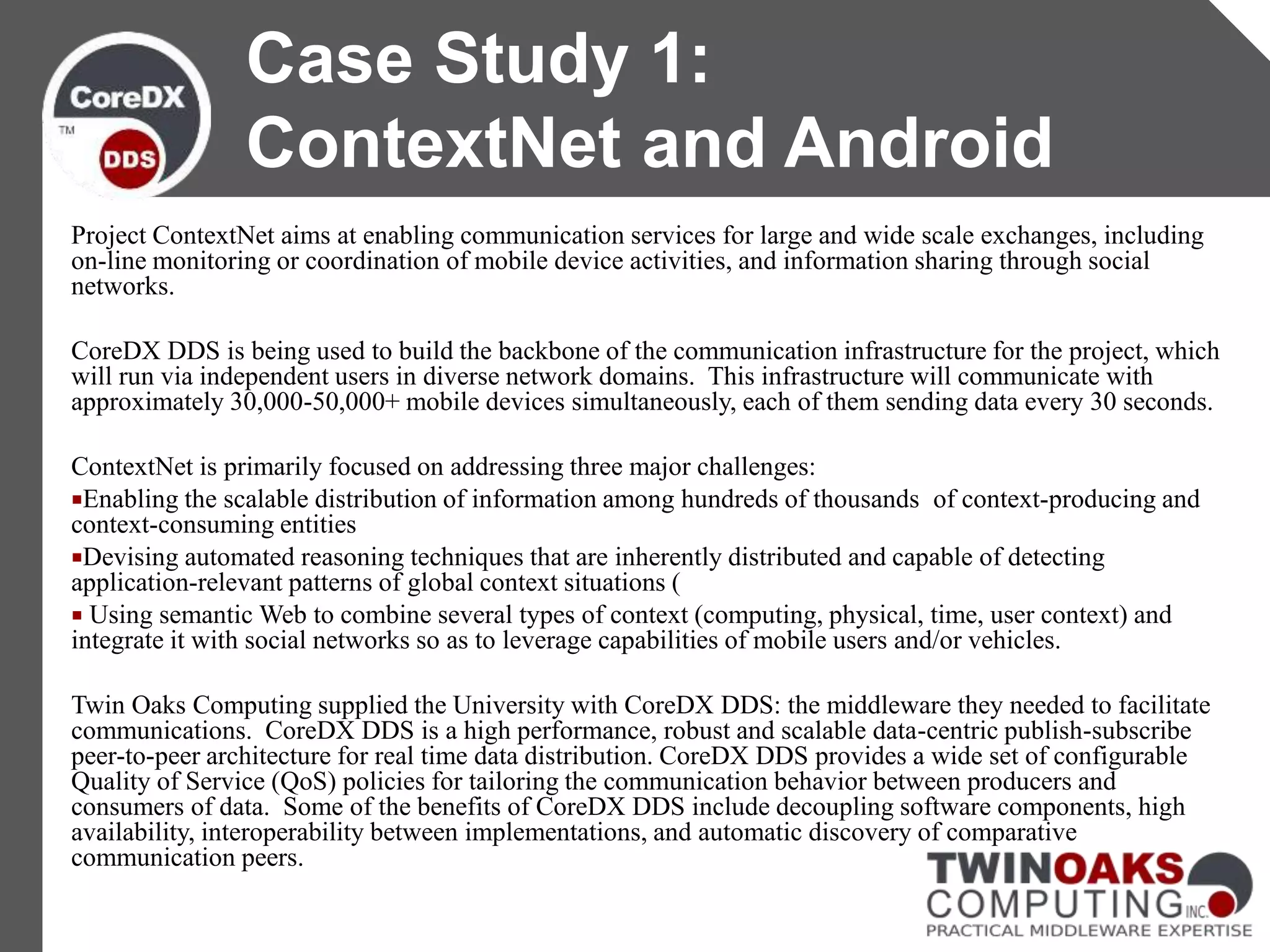 Project ContextNet aims at enabling communication services for large and wide scale exchanges, including
on-line monitoring or coordination of mobile device activities, and information sharing through social
networks.
CoreDX DDS is being used to build the backbone of the communication infrastructure for the project, which
will run via independent users in diverse network domains. This infrastructure will communicate with
approximately 30,000-50,000+ mobile devices simultaneously, each of them sending data every 30 seconds.
ContextNet is primarily focused on addressing three major challenges:
Enabling the scalable distribution of information among hundreds of thousands of context-producing and
context-consuming entities
Devising automated reasoning techniques that are inherently distributed and capable of detecting
application-relevant patterns of global context situations (
 Using semantic Web to combine several types of context (computing, physical, time, user context) and
integrate it with social networks so as to leverage capabilities of mobile users and/or vehicles.
Twin Oaks Computing supplied the University with CoreDX DDS: the middleware they needed to facilitate
communications. CoreDX DDS is a high performance, robust and scalable data-centric publish-subscribe
peer-to-peer architecture for real time data distribution. CoreDX DDS provides a wide set of configurable
Quality of Service (QoS) policies for tailoring the communication behavior between producers and
consumers of data. Some of the benefits of CoreDX DDS include decoupling software components, high
availability, interoperability between implementations, and automatic discovery of comparative
communication peers.
Case Study 1:
ContextNet and Android
 