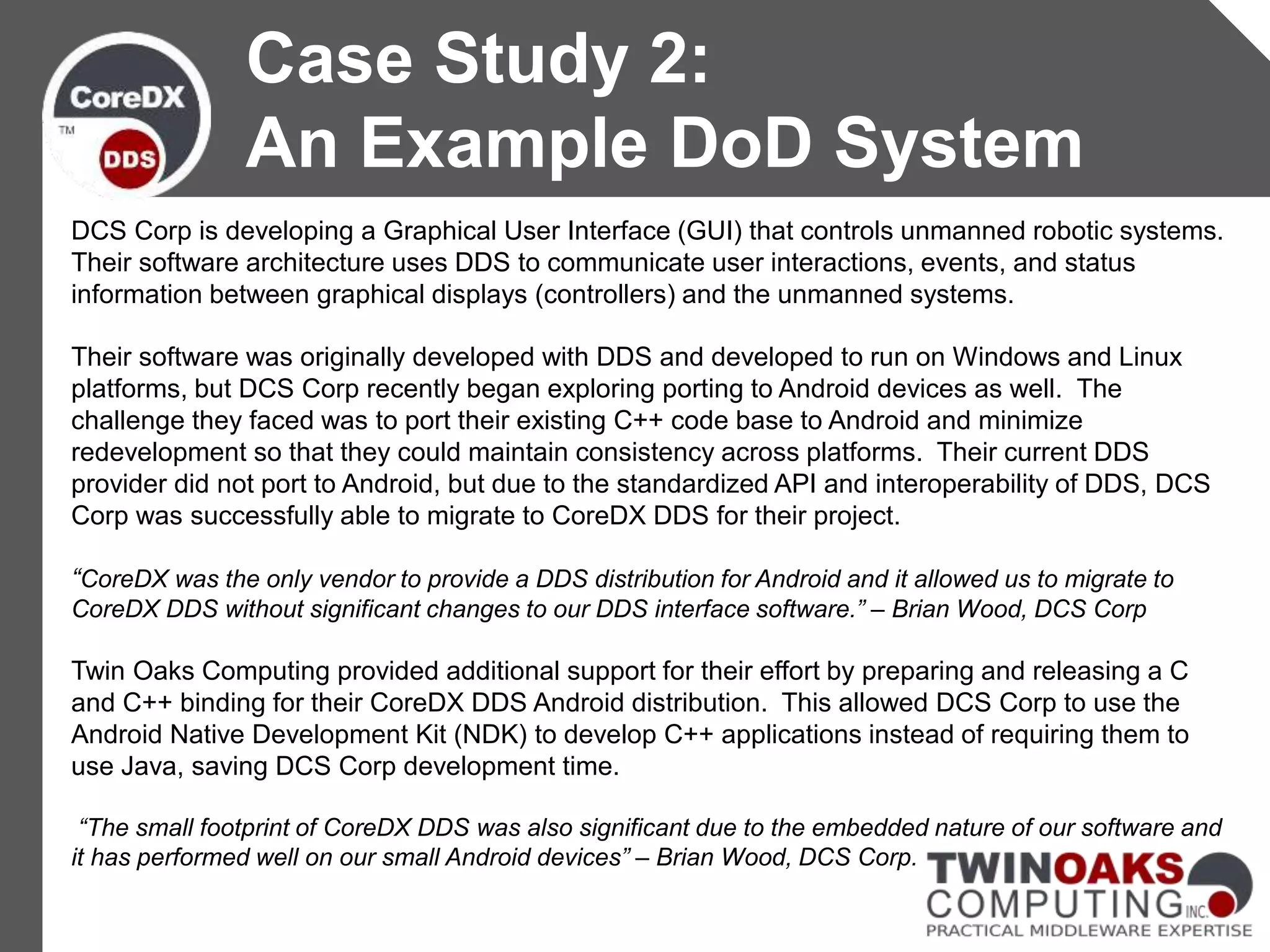 DCS Corp is developing a Graphical User Interface (GUI) that controls unmanned robotic systems.
Their software architecture uses DDS to communicate user interactions, events, and status
information between graphical displays (controllers) and the unmanned systems.
Their software was originally developed with DDS and developed to run on Windows and Linux
platforms, but DCS Corp recently began exploring porting to Android devices as well. The
challenge they faced was to port their existing C++ code base to Android and minimize
redevelopment so that they could maintain consistency across platforms. Their current DDS
provider did not port to Android, but due to the standardized API and interoperability of DDS, DCS
Corp was successfully able to migrate to CoreDX DDS for their project.
“CoreDX was the only vendor to provide a DDS distribution for Android and it allowed us to migrate to
CoreDX DDS without significant changes to our DDS interface software.” – Brian Wood, DCS Corp
Twin Oaks Computing provided additional support for their effort by preparing and releasing a C
and C++ binding for their CoreDX DDS Android distribution. This allowed DCS Corp to use the
Android Native Development Kit (NDK) to develop C++ applications instead of requiring them to
use Java, saving DCS Corp development time.
“The small footprint of CoreDX DDS was also significant due to the embedded nature of our software and
it has performed well on our small Android devices” – Brian Wood, DCS Corp.
Case Study 2:
An Example DoD System
 