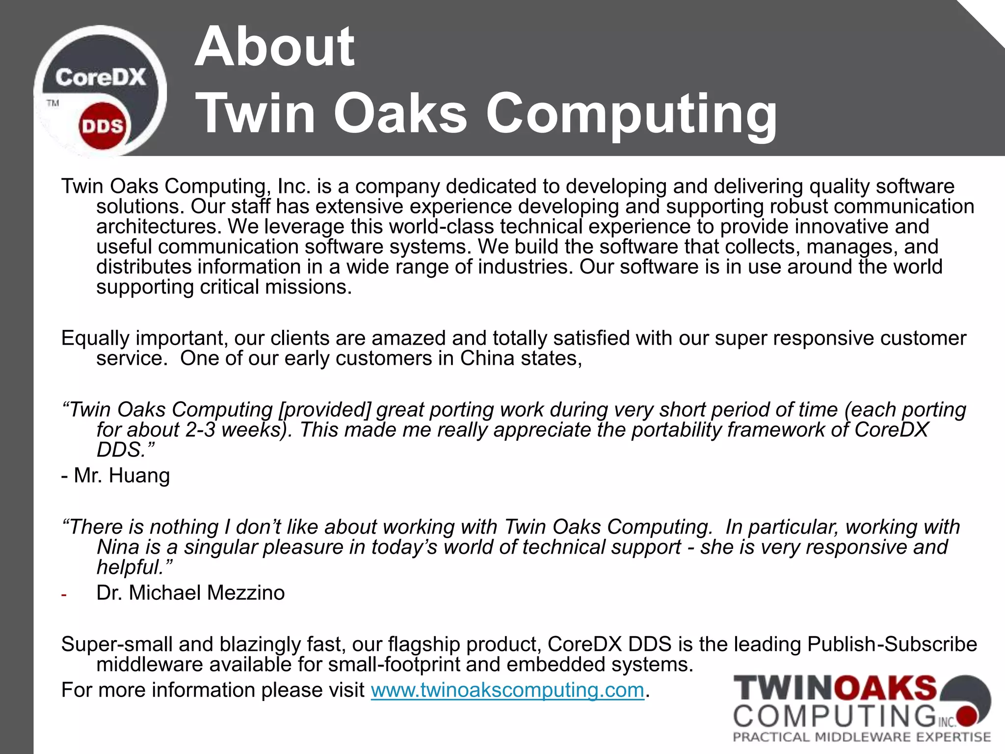 Twin Oaks Computing, Inc. is a company dedicated to developing and delivering quality software
solutions. Our staff has extensive experience developing and supporting robust communication
architectures. We leverage this world-class technical experience to provide innovative and
useful communication software systems. We build the software that collects, manages, and
distributes information in a wide range of industries. Our software is in use around the world
supporting critical missions.
Equally important, our clients are amazed and totally satisfied with our super responsive customer
service. One of our early customers in China states,
“Twin Oaks Computing [provided] great porting work during very short period of time (each porting
for about 2-3 weeks). This made me really appreciate the portability framework of CoreDX
DDS.”
- Mr. Huang
“There is nothing I don’t like about working with Twin Oaks Computing. In particular, working with
Nina is a singular pleasure in today’s world of technical support - she is very responsive and
helpful.”
- Dr. Michael Mezzino
Super-small and blazingly fast, our flagship product, CoreDX DDS is the leading Publish-Subscribe
middleware available for small-footprint and embedded systems.
For more information please visit www.twinoakscomputing.com.
About
Twin Oaks Computing
 