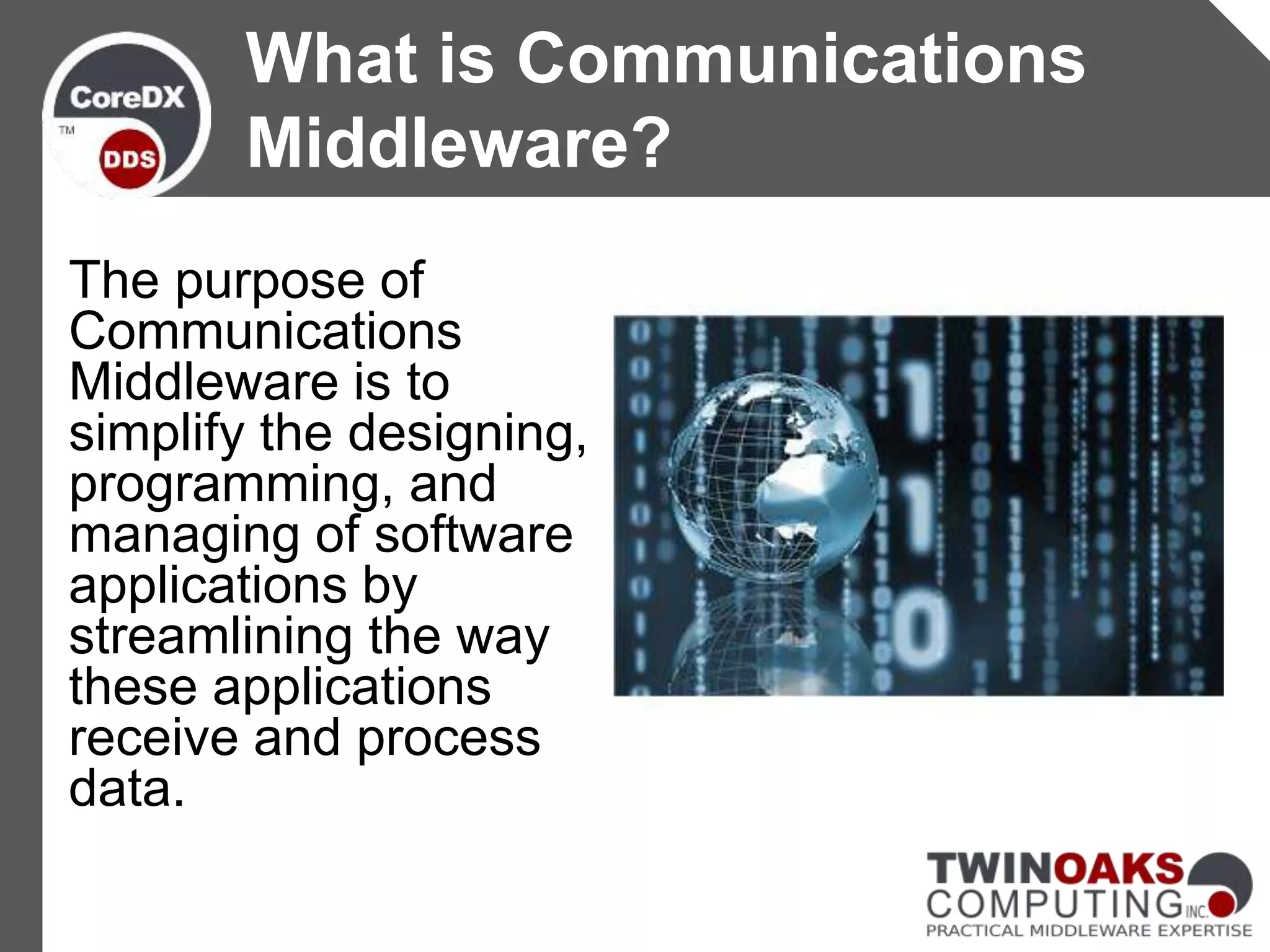 The purpose of
Communications
Middleware is to
simplify the designing,
programming, and
managing of software
applications by
streamlining the way
these applications
receive and process
data.
What is Communications
Middleware?
 