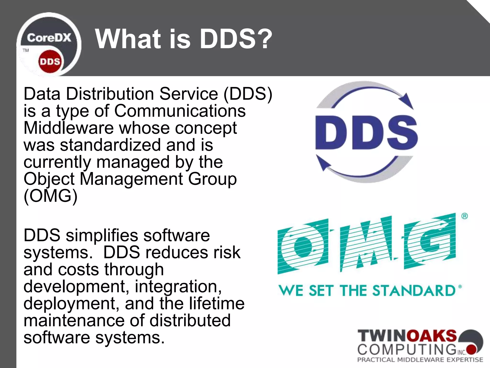 Data Distribution Service (DDS)
is a type of Communications
Middleware whose concept
was standardized and is
currently managed by the
Object Management Group
(OMG)
DDS simplifies software
systems. DDS reduces risk
and costs through
development, integration,
deployment, and the lifetime
maintenance of distributed
software systems.
What is DDS?
 
