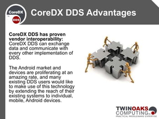 CoreDX DDS has proven
vendor interoperability:
CoreDX DDS can exchange
data and communicate with
every other implementation of
DDS.
The Android market and
devices are proliferating at an
amazing rate, and many
existing DDS users would like
to make use of this technology
by extending the reach of their
existing systems to individual,
mobile, Android devices.
CoreDX DDS Advantages
 