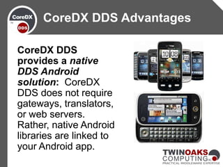 CoreDX DDS
provides a native
DDS Android
solution: CoreDX
DDS does not require
gateways, translators,
or web servers.
Rather, native Android
libraries are linked to
your Android app.
CoreDX DDS Advantages
 