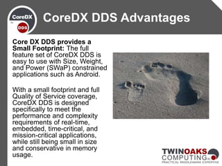 Core DX DDS provides a
Small Footprint: The full
feature set of CoreDX DDS is
easy to use with Size, Weight,
and Power (SWaP) constrained
applications such as Android.
With a small footprint and full
Quality of Service coverage,
CoreDX DDS is designed
specifically to meet the
performance and complexity
requirements of real-time,
embedded, time-critical, and
mission-critical applications,
while still being small in size
and conservative in memory
usage.
CoreDX DDS Advantages
 