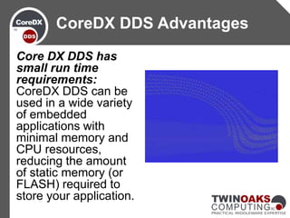 Core DX DDS has
small run time
requirements:
CoreDX DDS can be
used in a wide variety
of embedded
applications with
minimal memory and
CPU resources,
reducing the amount
of static memory (or
FLASH) required to
store your application.
CoreDX DDS Advantages
 