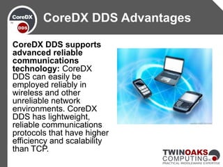 CoreDX DDS supports
advanced reliable
communications
technology: CoreDX
DDS can easily be
employed reliably in
wireless and other
unreliable network
environments. CoreDX
DDS has lightweight,
reliable communications
protocols that have higher
efficiency and scalability
than TCP.
CoreDX DDS Advantages
 