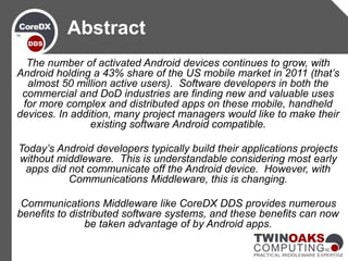 The number of activated Android devices continues to grow, with
Android holding a 43% share of the US mobile market in 2011 (that’s
almost 50 million active users). Software developers in both the
commercial and DoD industries are finding new and valuable uses
for more complex and distributed apps on these mobile, handheld
devices. In addition, many project managers would like to make their
existing software Android compatible.
Today’s Android developers typically build their applications projects
without middleware. This is understandable considering most early
apps did not communicate off the Android device. However, with
Communications Middleware, this is changing.
Communications Middleware like CoreDX DDS provides numerous
benefits to distributed software systems, and these benefits can now
be taken advantage of by Android apps.
Abstract
 