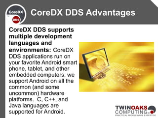 CoreDX DDS supports
multiple development
languages and
environments: CoreDX
DDS applications run on
your favorite Android smart
phone, tablet, and other
embedded computers; we
support Android on all the
common (and some
uncommon) hardware
platforms. C, C++, and
Java languages are
supported for Android.
CoreDX DDS Advantages
 