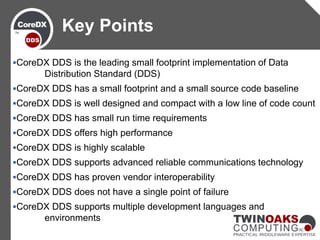 CoreDX DDS is the leading small footprint implementation of Data
Distribution Standard (DDS)
CoreDX DDS has a small footprint and a small source code baseline
CoreDX DDS is well designed and compact with a low line of code count
CoreDX DDS has small run time requirements
CoreDX DDS offers high performance
CoreDX DDS is highly scalable
CoreDX DDS supports advanced reliable communications technology
CoreDX DDS has proven vendor interoperability
CoreDX DDS does not have a single point of failure
CoreDX DDS supports multiple development languages and
environments
Key Points
 