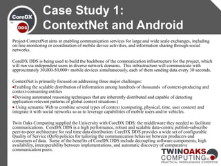 Project ContextNet aims at enabling communication services for large and wide scale exchanges, including
on-line monitoring or coordination of mobile device activities, and information sharing through social
networks.
CoreDX DDS is being used to build the backbone of the communication infrastructure for the project, which
will run via independent users in diverse network domains. This infrastructure will communicate with
approximately 30,000-50,000+ mobile devices simultaneously, each of them sending data every 30 seconds.
ContextNet is primarily focused on addressing three major challenges:
Enabling the scalable distribution of information among hundreds of thousands of context-producing and
context-consuming entities
Devising automated reasoning techniques that are inherently distributed and capable of detecting
application-relevant patterns of global context situations (
 Using semantic Web to combine several types of context (computing, physical, time, user context) and
integrate it with social networks so as to leverage capabilities of mobile users and/or vehicles.
Twin Oaks Computing supplied the University with CoreDX DDS: the middleware they needed to facilitate
communications. CoreDX DDS is a high performance, robust and scalable data-centric publish-subscribe
peer-to-peer architecture for real time data distribution. CoreDX DDS provides a wide set of configurable
Quality of Service (QoS) policies for tailoring the communication behavior between producers and
consumers of data. Some of the benefits of CoreDX DDS include decoupling software components, high
availability, interoperability between implementations, and automatic discovery of comparative
communication peers.
Case Study 1:
ContextNet and Android
 