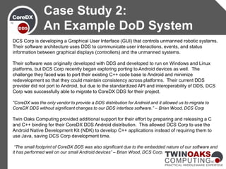 DCS Corp is developing a Graphical User Interface (GUI) that controls unmanned robotic systems.
Their software architecture uses DDS to communicate user interactions, events, and status
information between graphical displays (controllers) and the unmanned systems.
Their software was originally developed with DDS and developed to run on Windows and Linux
platforms, but DCS Corp recently began exploring porting to Android devices as well. The
challenge they faced was to port their existing C++ code base to Android and minimize
redevelopment so that they could maintain consistency across platforms. Their current DDS
provider did not port to Android, but due to the standardized API and interoperability of DDS, DCS
Corp was successfully able to migrate to CoreDX DDS for their project.
“CoreDX was the only vendor to provide a DDS distribution for Android and it allowed us to migrate to
CoreDX DDS without significant changes to our DDS interface software.” – Brian Wood, DCS Corp
Twin Oaks Computing provided additional support for their effort by preparing and releasing a C
and C++ binding for their CoreDX DDS Android distribution. This allowed DCS Corp to use the
Android Native Development Kit (NDK) to develop C++ applications instead of requiring them to
use Java, saving DCS Corp development time.
“The small footprint of CoreDX DDS was also significant due to the embedded nature of our software and
it has performed well on our small Android devices” – Brian Wood, DCS Corp.
Case Study 2:
An Example DoD System
 