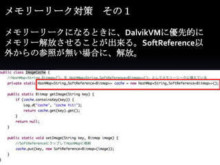 メモリーリーク対策 その１

メモリーリークになるときに、DalvikVMに優先的に
メモリー解放させることが出来る。SoftReference以
外からの参照が無い場合に、解放。
 