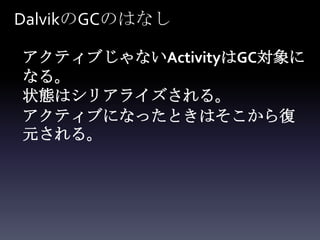 DalvikのGCのはなし

アクティブじゃないActivityはGC対象に
なる。
状態はシリアライズされる。
アクティブになったときはそこから復
元される。
 