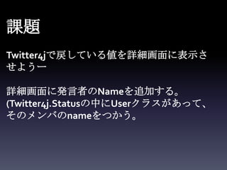 課題
Twitter4jで戻している値を詳細画面に表示さ
せようー

詳細画面に発言者のNameを追加する。
(Twitter4j.Statusの中にUserクラスがあって、
そのメンバのnameをつかう。
 