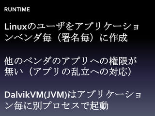 RUNTIME


Linuxのユーザをアプリケーショ
ンベンダ毎（署名毎）に作成

他のベンダのアプリへの権限が
無い（アプリの乱立への対応）

DalvikVM(JVM)はアプリケーショ
ン毎に別プロセスで起動
 