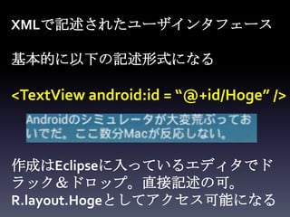 XMLで記述されたユーザインタフェース

基本的に以下の記述形式になる

<TextView android:id = “@+id/Hoge” />



作成はEclipseに入っているエディタでド
ラック＆ドロップ。直接記述の可。
R.layout.Hogeとしてアクセス可能になる
 