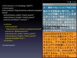 <?xml version="1.0" encoding="utf-8"?>
<LinearLayout
xmlns:android="http://schemas.android.com/apk/res/a
ndroid"
  android:layout_width="match_parent"
  android:layout_height="match_parent"
  android:orientation="vertical" >

 <ListView
   xmlns:android=
    "http://schemas.android.com/apk/res/android"
   android:id="@id/android:list"
   android:layout_width="match_parent"
   android:layout_height="match_parent"
   android:clickable="true" >
 </ListView>

</LinearLayout>
 