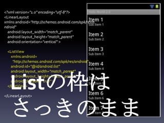 <?xml version="1.0" encoding="utf-8"?>
<LinearLayout
xmlns:android="http://schemas.android.com/apk/res/a
ndroid"
  android:layout_width="match_parent"
  android:layout_height="match_parent"
  android:orientation="vertical" >

 <ListView
   xmlns:android=
    "http://schemas.android.com/apk/res/android"
   android:id="@id/android:list"
   android:layout_width="match_parent"



   Listの枠は
   android:layout_height="match_parent"
   android:clickable="true" >
 </ListView>

</LinearLayout>



   さっきのまま
 