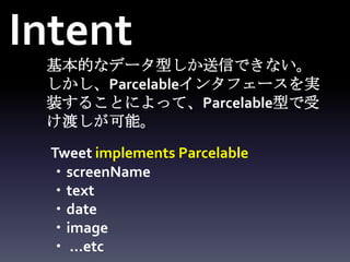 Intent
 基本的なデータ型しか送信できない。
 しかし、Parcelableインタフェースを実
 装することによって、Parcelable型で受
 け渡しが可能。

  Tweet implements Parcelable
  ・screenName
  ・text
  ・date
  ・image
  ・ …etc
 