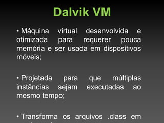 Dalvik VM
• Máquina virtual desenvolvida e
otimizada para requerer pouca
memória e ser usada em dispositivos
móveis;

• Projetada para    que   múltiplas
instâncias sejam   executadas ao
mesmo tempo;

• Transforma os arquivos .class em
 
