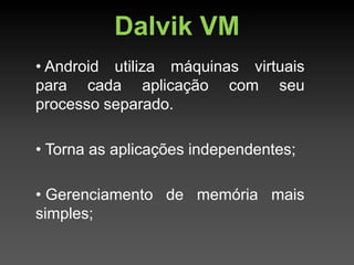 Dalvik VM
• Android utiliza máquinas virtuais
para cada aplicação com seu
processo separado.

• Torna as aplicações independentes;

• Gerenciamento de memória mais
simples;
 