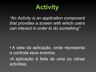 Activity
“An Activity is an application component
that provides a screen with which users
can interact in order to do something”



• A view da aplicação, onde representa
e controla seus eventos.
•A aplicação é feita de uma ou várias
activities;
 