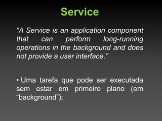 Service
“A Service is an application component
that    can     perform     long-running
operations in the background and does
not provide a user interface.”


• Uma tarefa que pode ser executada
sem estar em primeiro plano (em
“background”);
 