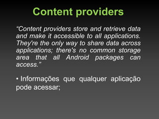 Content providers
“Content providers store and retrieve data
and make it accessible to all applications.
They're the only way to share data across
applications; there's no common storage
area that all Android packages can
access.”

• Informações que qualquer aplicação
pode acessar;
 
